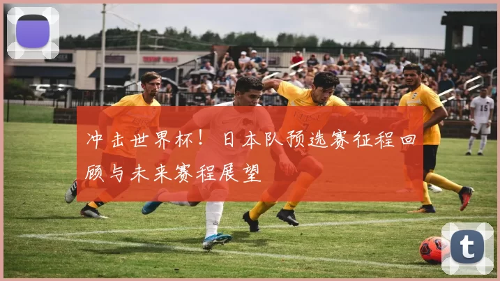 冲击世界杯！日本队预选赛征程回顾与未来赛程展望