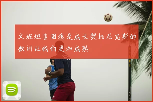 文班坦言困境是成长契机尼克斯的教训让我们更加成熟