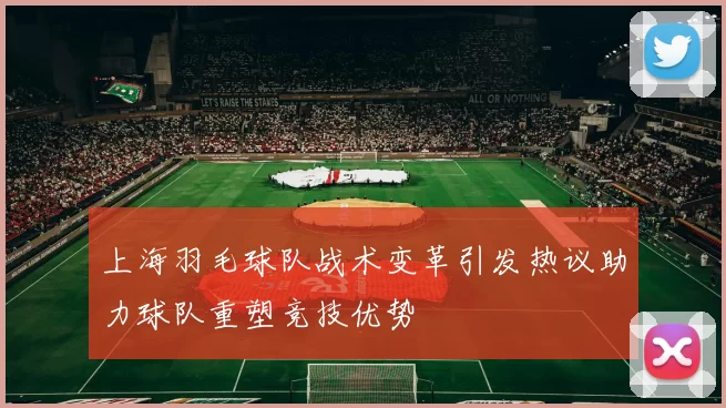 上海羽毛球队战术变革引发热议助力球队重塑竞技优势