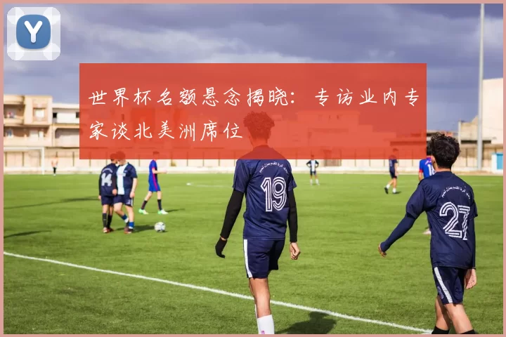 世界杯名额悬念揭晓：专访业内专家谈北美洲席位