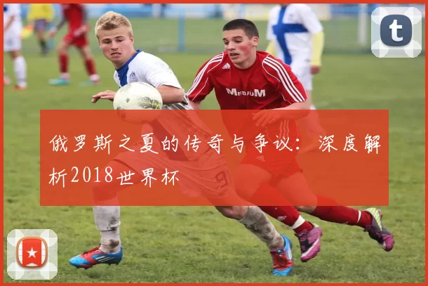 俄罗斯之夏的传奇与争议：深度解析2018世界杯