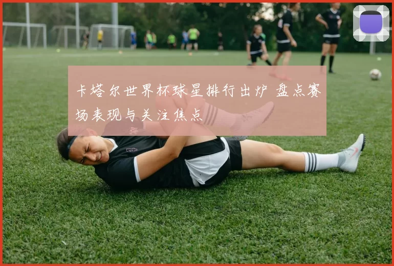 卡塔尔世界杯球星排行出炉 盘点赛场表现与关注焦点