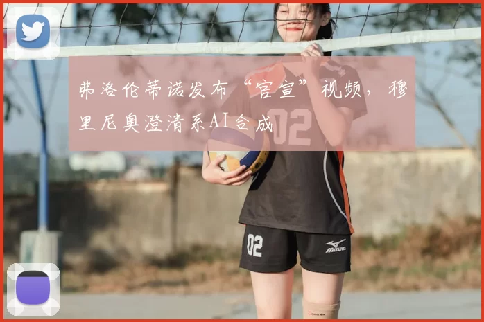 弗洛伦蒂诺发布“官宣”视频,穆里尼奥澄清系AI合成
