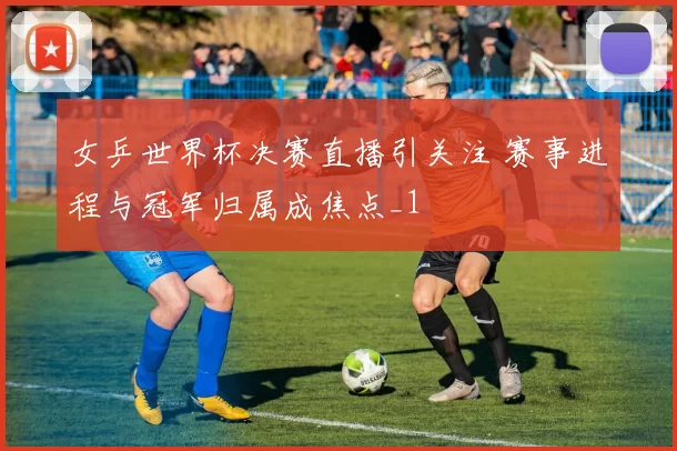 女乒世界杯决赛直播引关注 赛事进程与冠军归属成焦点_1