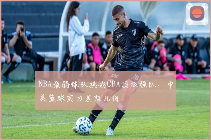 NBA最弱球队挑战CBA顶级强队，中美篮球实力差距几何